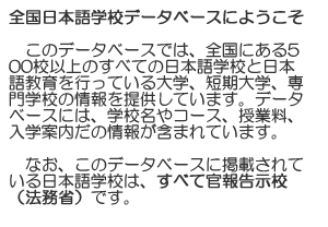 Welcome to the Japanese Language School Database. This database provides detailed information about more than 400 Japanese language schools in Japan, including Japanese language schools, institutes, universities, colleges, junior colleges, and vocational schools which offer Japanese language courses for non-Japanese speakers. It includes school names, information on courses, tuition, admission, and other helpful data. All Japanese language schools in this database are listed in the MOJ goverment publications.